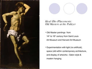 Ideal (Dis-)Placements:  Old Masters at the Pulitzer Old Master paintings  from  14 th  to 18 th  century from Saint Louis  Art Museum and Harvard Art Museum Experimentation with light (no artificial),  space (old within contemporary architecture,  and display of artworks - Salon style & modern hanging. 