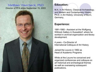 director Matthias Wascheck, PhD Director of PFA since September 15, 2003 Education: M.A. in Art History, Classical Archaeology,  and Modern and Contemporary History  Ph.D. in Art History, University of Bonn,  Germany. Experience: 1981-1985 - Assistant at the Wolfgang  Wittrock Gallery in Dusseldorf, where he  worked in archival organization and library  development. 4 years - Co-Director of  International Colloquia of Art History Joined the Louvre in 1992 as  Head of Academic Programs  While at the Louvre he conceived and  organized conferences and colloquia on  art historical and archeological themes  as well as overseeing subsequent  publications. 