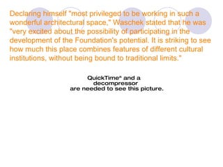 Declaring himself "most privileged to be working in such a wonderful architectural space," Waschek stated that he was "very excited about the possibility of participating in the development of the Foundation's potential. It is striking to see how much this place combines features of different cultural institutions, without being bound to traditional limits." 
