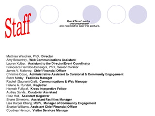 staff Staff Matthias Waschek, PhD,   Director Amy Broadway,   Web Communications Assistant Lauren Kolber,   Assistant to the Director/Event Coordinator Francesca Herndon-Consagra, PhD,   Senior Curator James V. Maloney,   Chief Financial Officer Christina Cosio,   Administrative Assistant to Curatorial & Community Engagement Steve Morby,   Facilities Manager Rachel (Gagnon) Craft,   Communications & Web Manager Helene A. Rundell,   Registrar Hannah Fullgraf,   Kress Interpretive Fellow Audrey Sands,   Curatorial Assistant Elise Hall,   Assistant Registrar Shane Simmons,   Assistant Facilities Manager Lisa Harper Chang, MSW,   Manager of Community Engagement Sharice Williams,  Assistant Chief Financial Officer Courtney Henson,   Visitor Services Manager 