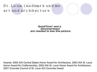 Completed in 2001 27,000 square feet Designed by Pritzker Prize-winning Japanese architect, Tadao Ando  Architect of Record: Christner Inc. Awards: 2003 AIA Central States Honor Award for Architecture, 2003 AIA St. Louis Honor Award for Craftsmanship, 2002 AIA St. Louis Honor Award for Architecture, 2001 Concrete Council of St. Louis ACI Concrete Award St. Louis landmark unifies  art and architecture 