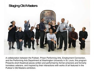 prison A collaboration between the Pulitzer, Prison Performing Arts, Employment Connection,  and the Performing Arts Department at Washington University in St. Louis, this program  Presents short theatrical pieces written and performed by former prisoners and formerly  homeless veterans, and inspired by their interactions with works of art featured in the  Pulitzer’s Old Masters exhibition. Staging Old Masters 