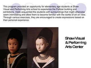 shaw This program provided an opportunity for elementary age students at Shaw  Visual and Performing Arts school to experience the Pulitzer building and  exhibitions. Visits acquainted the students with surroundings that might otherwise  seem intimidating and allow them to become familiar with the works of art on view.  Through various exercises, they are encouraged to create expressions based on  their personal experience. Shaw Visual  & Performing  Arts Center 
