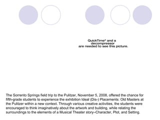 Sorrento Springs  Elementary School The Sorrento Springs field trip to the Pulitzer, November 5, 2008, offered the chance for  fifth-grade students to experience the exhibition Ideal (Dis-) Placements: Old Masters at the Pulitzer within a new context. Through various creative activities, the students were  encouraged to think imaginatively about the artwork and building, while relating the  surroundings to the elements of a Musical Theater story–Character, Plot, and Setting. 