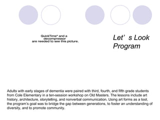 alzhei Adults with early stages of dementia were paired with third, fourth, and fifth grade students  from Cole Elementary in a ten-session workshop on Old Masters. The lessons include art  history, architecture, storytelling, and nonverbal communication. Using art forms as a tool,  the program’s goal was to bridge the gap between generations, to foster an understanding of  diversity, and to promote community. Let ’s  Look  Program 