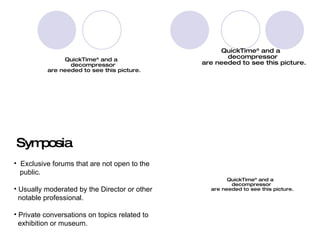 Symposia Exclusive forums that are not open to the  public. Usually moderated by the Director or other  notable professional. Private conversations on topics related to  exhibition or museum. 