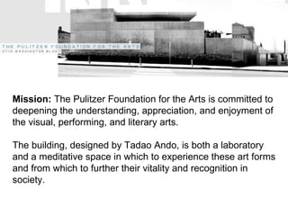 mission Mission:  The Pulitzer Foundation for the Arts is committed to deepening the understanding, appreciation, and enjoyment of the visual, performing, and literary arts. The building, designed by Tadao Ando, is both a laboratory and a meditative space in which to experience these art forms and from which to further their vitality and recognition in society. 