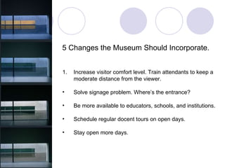 5 Changes the Museum Should Incorporate. Increase visitor comfort level. Train attendants to keep a  moderate distance from the viewer. Solve signage problem. Where’s the entrance? Be more available to educators, schools, and institutions.  Schedule regular docent tours on open days. Stay open more days. 