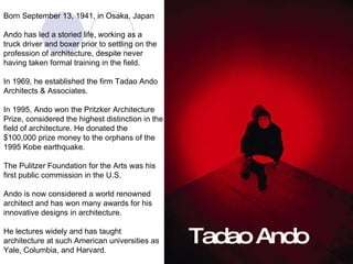 Tadao Ando Born September 13, 1941, in Osaka, Japan Ando has led a storied life, working as a  truck driver and boxer prior to settling on the  profession of architecture, despite never  having taken formal training in the field. In 1969, he established the firm Tadao Ando Architects & Associates.  In 1995, Ando won the Pritzker Architecture  Prize, considered the highest distinction in the  field of architecture. He donated the  $100,000 prize money to the orphans of the  1995 Kobe earthquake. The Pulitzer Foundation for the Arts was his  first public commission in the U.S. Ando is now considered a world renowned  architect and has won many awards for his  innovative designs in architecture. He lectures widely and has taught  architecture at such American universities as  Yale, Columbia, and Harvard . 
