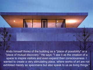 Ando himself thinks of the building as a "place of possibility" or a "place of mutual discovery." He says: "I see it as the creation of a space to inspire visitors and even expand their consciousness. I wanted to create a very stimulating place, where works of art are not exhibited merely as specimens but also speak to us as living things." 