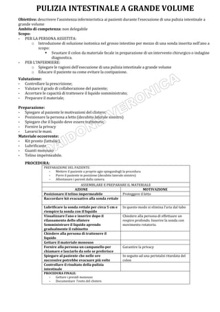 Obiettivo: descrivere l’assistenza infermieristica ai pazienti durante l’esecuzione di una pulizia intestinale a
grande volume
Ambito di competenza: non delegabile
Scopo:
- PER LA PERSONA ASSISTITA:
o Introduzione di soluzione isotonica nel grosso intestino per mezzo di una sonda inserita nell’ano a
scopo:
 Svuotare il colon da materiale fecale in preparazione di un intervento chirurgico o indagine
diagnostica.
- PER L’INFERMIERE:
o Spiegare le ragioni dell’esecuzione di una pulizia intestinale a grande volume
o Educare il paziente su come evitare la costipazione.
Valutazione:
- Controllare la prescrizione;
- Valutare il grado di collaborazione del paziente;
- Accertare le capacità di trattenere il liquido somministrato;
- Preparare il materiale;
Preparazione:
- Spiegare al paziente le motivazioni del clistere;
- Posizionare la persona a letto (decubito laterale sinistro)
- Spiegare che il liquido deve essere trattenuto;
- Fornire la privacy
- Lavarsi le mani.
Materiale occorrente:
- Kit pronto (lattulac),
- Lubrificante
- Guanti monouso
- Telino impermeabile.
.
PROCEDURA:
PREPARAZIONE DEL PAZIENTE:
- Mettere il paziente a proprio agio spiegandogli la procedura
- Porre il paziente in posizione (decubito laterale sinistro)
- Allontanare i parenti dalla camera.
ASSEMBLARE E PREPARARE IL MATERIALE
AZIONE MOTIVAZIONE
Posizionare il telino impermeabile Proteggere il letto
Raccordare kit evacuativo alla sonda rettale
Lubrificare la sonda rettale per circa 5 cm e
riempire la sonda con il liquido
In questo modo si elimina l’aria dal tubo
Visualizzare l’ano e inserire dopo il
rilassamento dello sfintere
Somministrare il liquido aprendo
gradualmente il rubinetto
Chiedere alla persona di effettuare un
respiro profondo. Inserire la sonda con
movimento rotatorio.
Chiedere alla persona di trattenere il
liquido
Gettare il materiale monouso
Fornire alla persona un campanello per
chiamare e lasciarlo da solo se preferisce
Garantire la privacy
Spiegare al paziente che nelle ore
successive potrebbe evacuare più volte
In seguito ad una peristalsi ritardata del
colon
Controllare il risultato della pulizia
intestinale
PROCEDURA FINALE:
- Gettare i presidi monouso
- Documentare l’esito del clistere.
PULIZIA INTESTINALE A GRANDE VOLUME
 