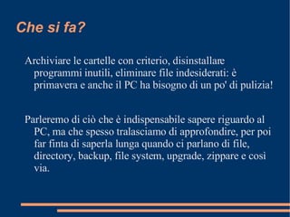 Che si fa? Archiviare le cartelle con criterio, disinstallare programmi inutili, eliminare file indesiderati: è primavera e anche il PC ha bisogno di un po' di pulizia!  Parleremo di ciò che è indispensabile sapere riguardo al PC, ma che spesso tralasciamo di approfondire, per poi far finta di saperla lunga quando ci parlano di file, directory, backup, file system, upgrade, zippare e così via. 