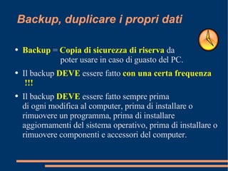 Backup, duplicare i propri dati Backup  =  Copia di sicurezza di riserva  da    poter usare in caso di guasto del PC. Il backup  DEVE  essere  fatto  con una certa frequenza !!!   Il backup  DEVE  essere fatto sempre prima di ogni modifica al computer, prima di installare o rimuovere un programma, prima di installare aggiornamenti del sistema operativo, prima di installare o rimuovere componenti e accessori del computer. 