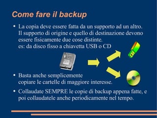 Come fare il backup La copia deve essere fatta da un supporto ad un altro. Il supporto di origine e quello di destinazione devono essere fisicamente due cose distinte. es: da disco fisso a chiavetta USB o CD Basta anche semplicemente  copiare le cartelle di maggiore interesse. Collaudate SEMPRE le copie di backup appena fatte, e poi collaudatele anche periodicamente nel tempo. 