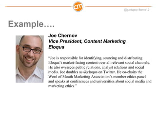 Example…. Joe Chernov Vice President, Content Marketing Eloqua “ Joe is responsible for identifying, sourcing and distributing Eloqua’s market-facing content over all relevant social channels. He also oversees public relations, analyst relations and social media. Joe doubles as @eloqua on Twitter. He co-chairs the Word of Mouth Marketing Association’s member ethics panel and speaks at conferences and universities about social media and marketing ethics.”  