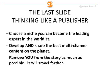 THE LAST SLIDE THINKING LIKE A PUBLISHER Choose a niche you can become the leading expert in the world at. Develop AND share the best multi-channel content on the planet. Remove YOU from the story as much as possible…it will travel farther. 