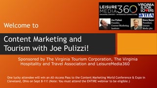 Sponsored by The Virginia Tourism Corporation, The Virginia
Hospitality and Travel Association and LeisureMedia360
Welcome to
Content Marketing and
Tourism with Joe Pulizzi!
One lucky attendee will win an All-Access Pass to the Content Marketing World Conference & Expo in
Cleveland, Ohio on Sept 8-11! (Note: You must attend the ENTIRE webinar to be eligible.)
 
