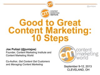@juntajoe




   Good to Great
 Content Marketing:
     10 Steps
Joe Pulizzi (@juntajoe)
Founder, Content Marketing Institute and
Content Marketing World

Co-Author, Get Content Get Customers
and Managing Content Marketing
                                           September 9-12, 2013
                                             CLEVELAND, OH
 