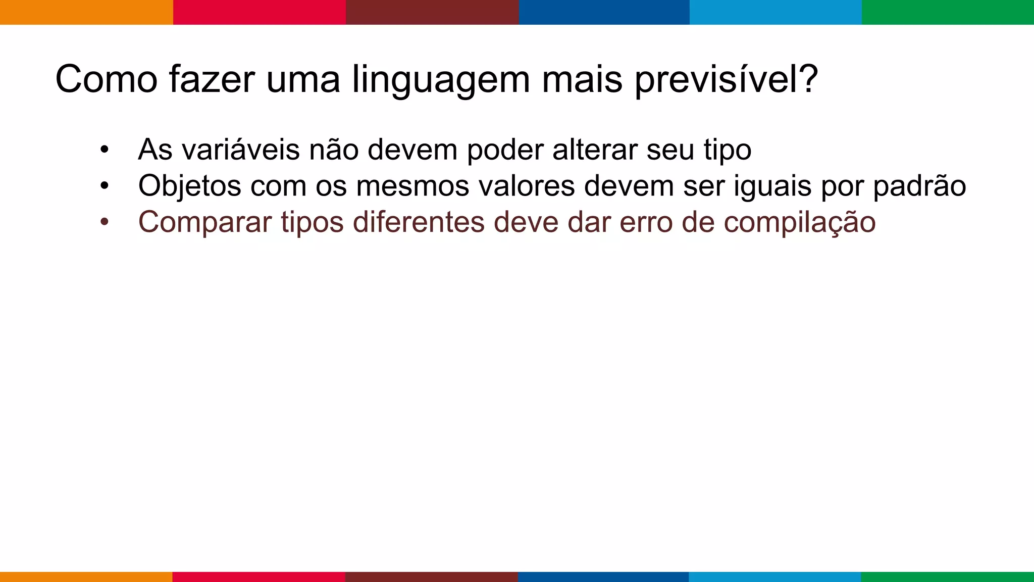 Globalcode – Open4education
Como fazer uma linguagem mais previsível?
• As variáveis ​​não devem poder alterar seu tipo
• Objetos com os mesmos valores devem ser iguais por padrão
• Comparar tipos diferentes deve dar erro de compilação
 