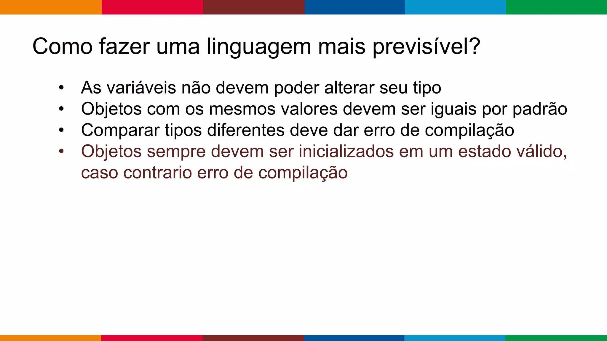 Globalcode – Open4education
Como fazer uma linguagem mais previsível?
• As variáveis ​​não devem poder alterar seu tipo
• Objetos com os mesmos valores devem ser iguais por padrão
• Comparar tipos diferentes deve dar erro de compilação
• Objetos sempre devem ser inicializados em um estado válido,
caso contrario erro de compilação
 
