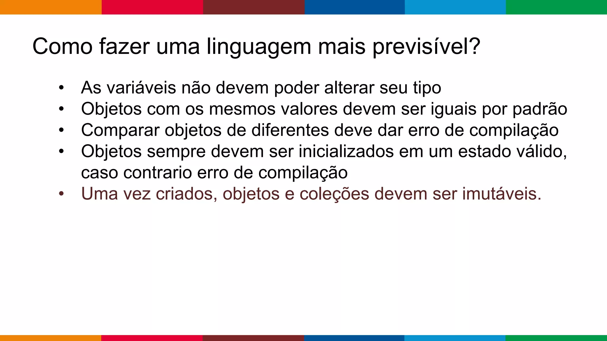 Globalcode – Open4education
Como fazer uma linguagem mais previsível?
• As variáveis ​​não devem poder alterar seu tipo
• Objetos com os mesmos valores devem ser iguais por padrão
• Comparar objetos de diferentes deve dar erro de compilação
• Objetos sempre devem ser inicializados em um estado válido,
caso contrario erro de compilação
• Uma vez criados, objetos e coleções devem ser imutáveis.
 