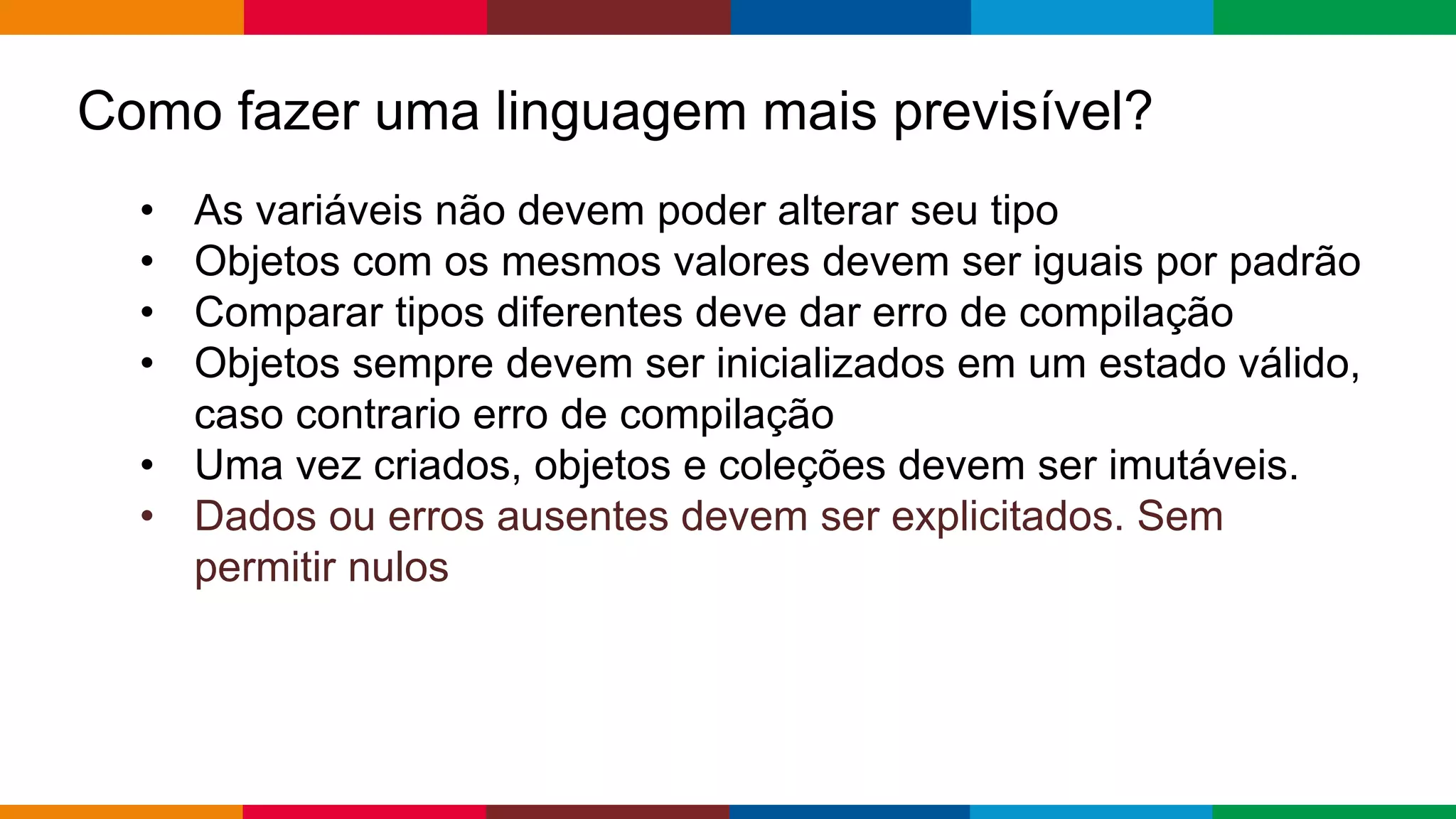 Globalcode – Open4education
Como fazer uma linguagem mais previsível?
• As variáveis ​​não devem poder alterar seu tipo
• Objetos com os mesmos valores devem ser iguais por padrão
• Comparar tipos diferentes deve dar erro de compilação
• Objetos sempre devem ser inicializados em um estado válido,
caso contrario erro de compilação
• Uma vez criados, objetos e coleções devem ser imutáveis.
• Dados ou erros ausentes devem ser explicitados. Sem
permitir nulos
 