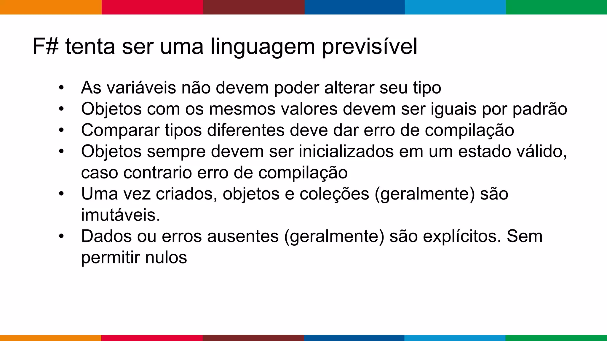 Globalcode – Open4education
F# tenta ser uma linguagem previsível
• As variáveis ​​não devem poder alterar seu tipo
• Objetos com os mesmos valores devem ser iguais por padrão
• Comparar tipos diferentes deve dar erro de compilação
• Objetos sempre devem ser inicializados em um estado válido,
caso contrario erro de compilação
• Uma vez criados, objetos e coleções (geralmente) são
imutáveis.
• Dados ou erros ausentes (geralmente) são explícitos. Sem
permitir nulos
 
