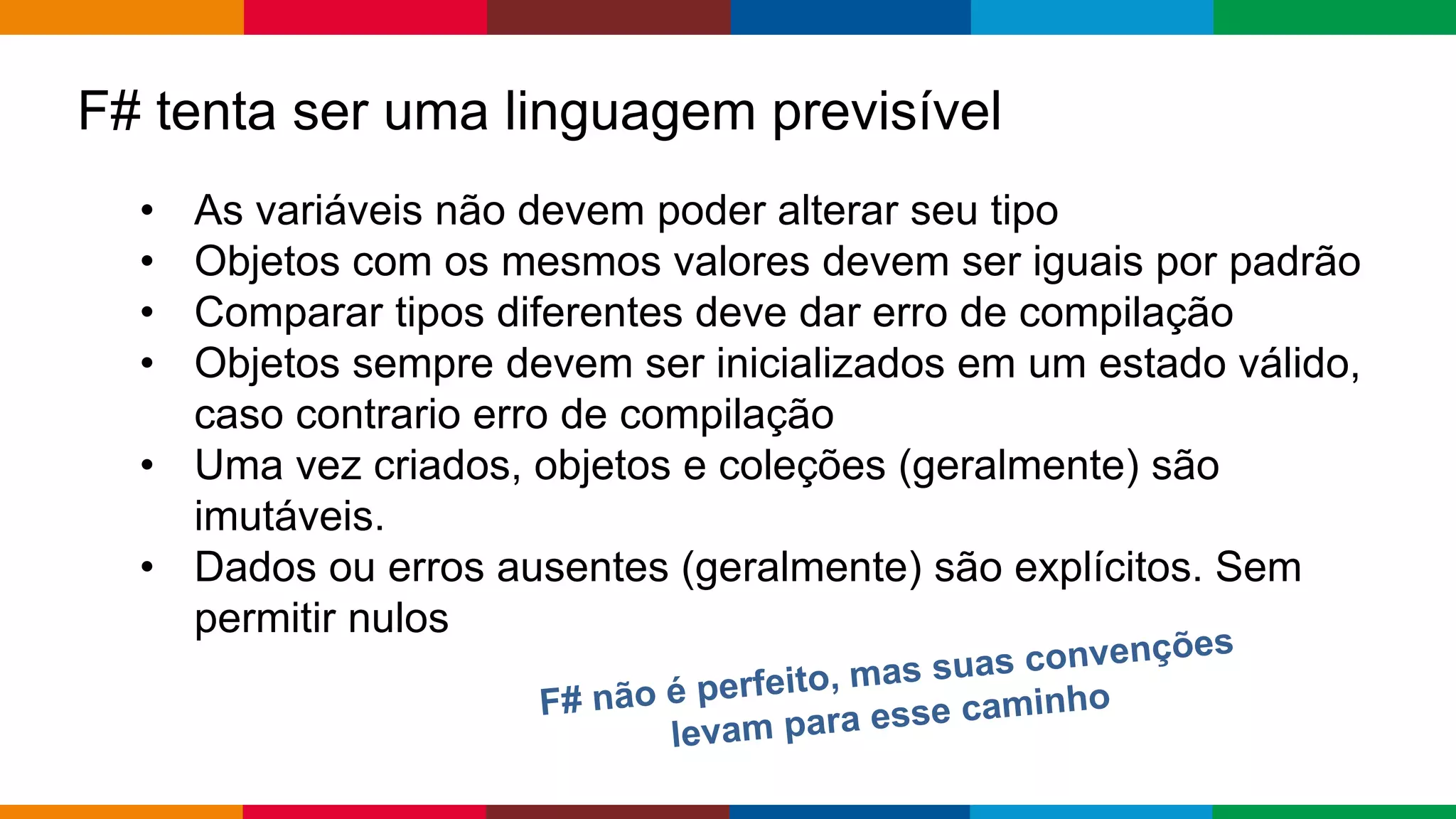 Globalcode – Open4education
F# tenta ser uma linguagem previsível
• As variáveis ​​não devem poder alterar seu tipo
• Objetos com os mesmos valores devem ser iguais por padrão
• Comparar tipos diferentes deve dar erro de compilação
• Objetos sempre devem ser inicializados em um estado válido,
caso contrario erro de compilação
• Uma vez criados, objetos e coleções (geralmente) são
imutáveis.
• Dados ou erros ausentes (geralmente) são explícitos. Sem
permitir nulos
 