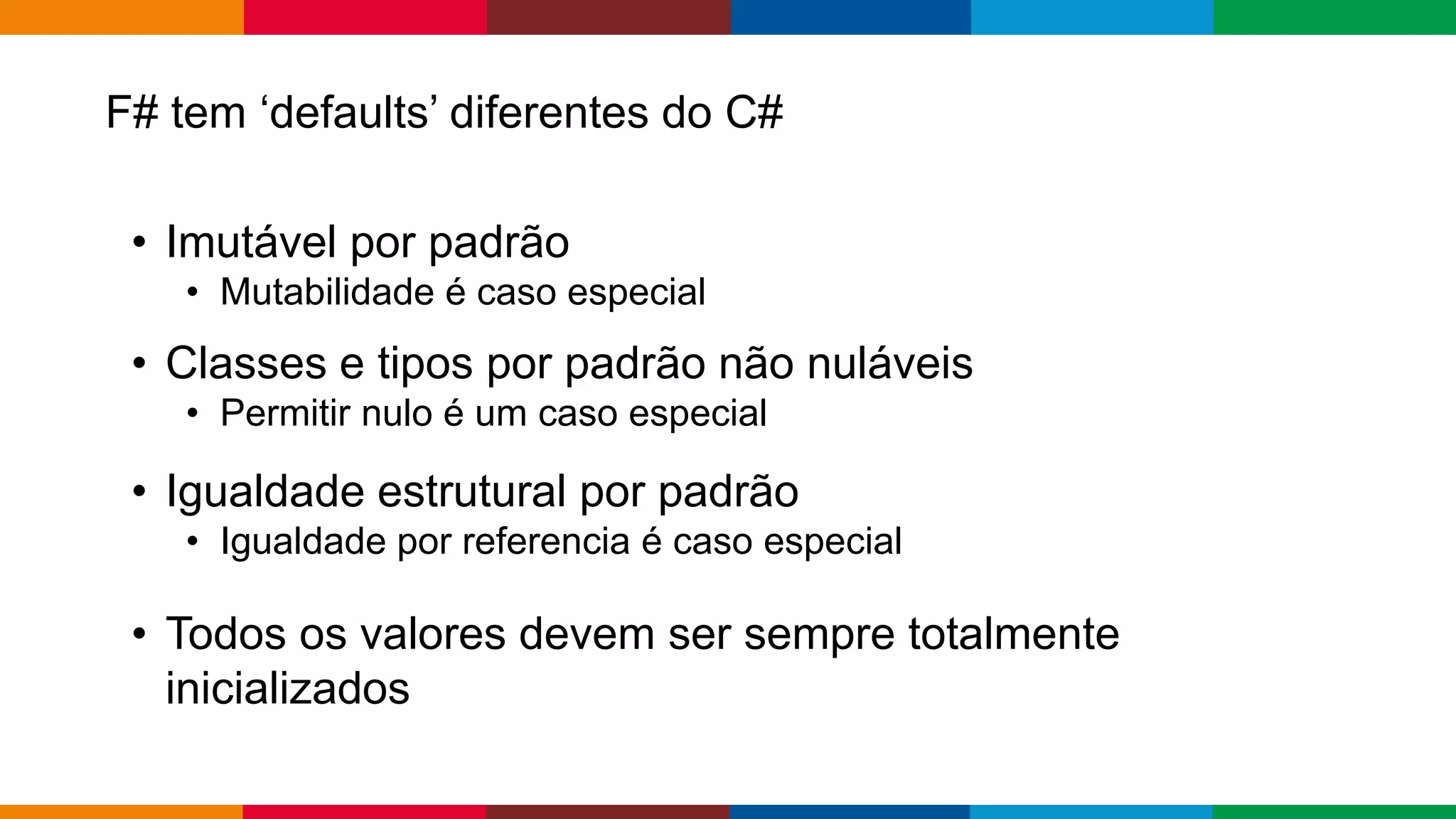 Globalcode – Open4education
F# tem ‘defaults’ diferentes do C#
• Imutável por padrão
• Mutabilidade é caso especial
• Classes e tipos por padrão não nuláveis
• Permitir nulo é um caso especial
• Igualdade estrutural por padrão
• Igualdade por referencia é caso especial
• Todos os valores devem ser sempre totalmente
inicializados
 