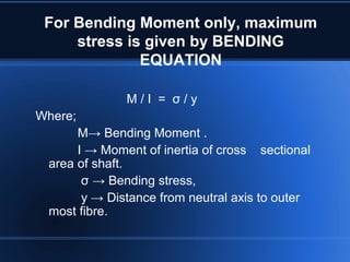 For Bending Moment only, maximum
stress is given by BENDING
EQUATION
M / I = σ / y
Where;
M→ Bending Moment .
I → Moment of inertia of cross sectional
area of shaft.
σ → Bending stress,
y → Distance from neutral axis to outer
most fibre.
 