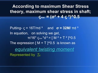 According to maximum Shear Stress
theory, maximum shear stress in shaft;
ςmax = (σ² + 4 ς ²)^0.5
Putting- ς = 16T/πd ³ and σ = 32M/ πd ³
In equation, on solving we get,
π/16* ςmax *d³ = [ M ² + T ² ]^0.5
The expression [ M + T ]^0.5 is known as
equivalent twisting moment
Represented by Te
 
