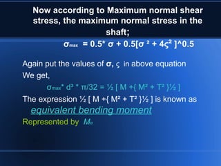 Now according to Maximum normal shear
stress, the maximum normal stress in the
shaft;
σmax = 0.5* σ + 0.5[σ ² + 4ς² ]^0.5
Again put the values of σ, ς in above equation
We get,
σmax* d³ * π/32 = ½ [ M +{ M² + T² }½ ]
The expression ½ [ M +{ M² + T² }½ ] is known as
equivalent bending moment
Represented by Me
 