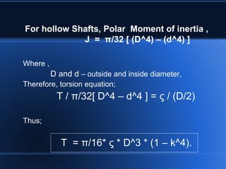 For hollow Shafts, Polar Moment of inertia ,
J = π/32 [ (D^4) – (d^4) ]
Where ,
D and d – outside and inside diameter,
Therefore, torsion equation;
T / π/32[ D^4 – d^4 ] = ς / (D/2)
Thus;
T = π/16* ς * D^3 * (1 – k^4).
 