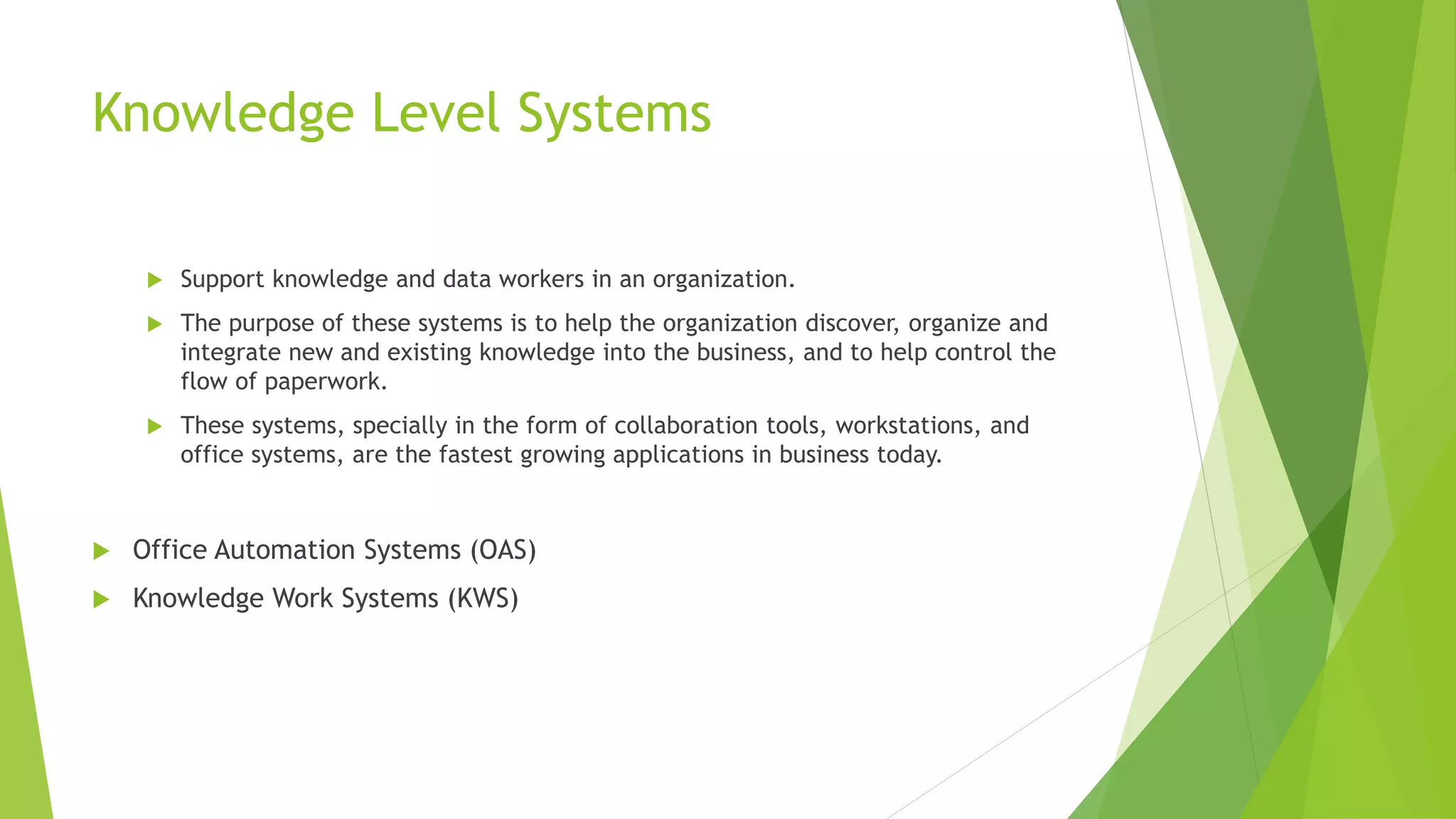 Knowledge Level Systems
 Support knowledge and data workers in an organization.
 The purpose of these systems is to help the organization discover, organize and
integrate new and existing knowledge into the business, and to help control the
flow of paperwork.
 These systems, specially in the form of collaboration tools, workstations, and
office systems, are the fastest growing applications in business today.
 Office Automation Systems (OAS)
 Knowledge Work Systems (KWS)
 