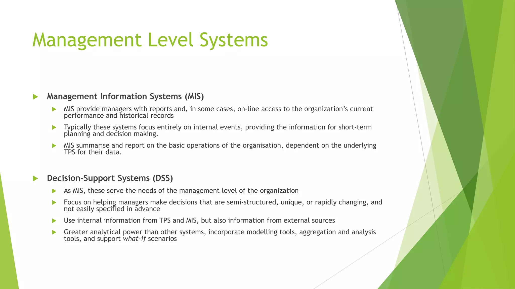 Management Level Systems
 Management Information Systems (MIS)
 MIS provide managers with reports and, in some cases, on-line access to the organization’s current
performance and historical records
 Typically these systems focus entirely on internal events, providing the information for short-term
planning and decision making.
 MIS summarise and report on the basic operations of the organisation, dependent on the underlying
TPS for their data.
 Decision-Support Systems (DSS)
 As MIS, these serve the needs of the management level of the organization
 Focus on helping managers make decisions that are semi-structured, unique, or rapidly changing, and
not easily specified in advance
 Use internal information from TPS and MIS, but also information from external sources
 Greater analytical power than other systems, incorporate modelling tools, aggregation and analysis
tools, and support what-if scenarios
 