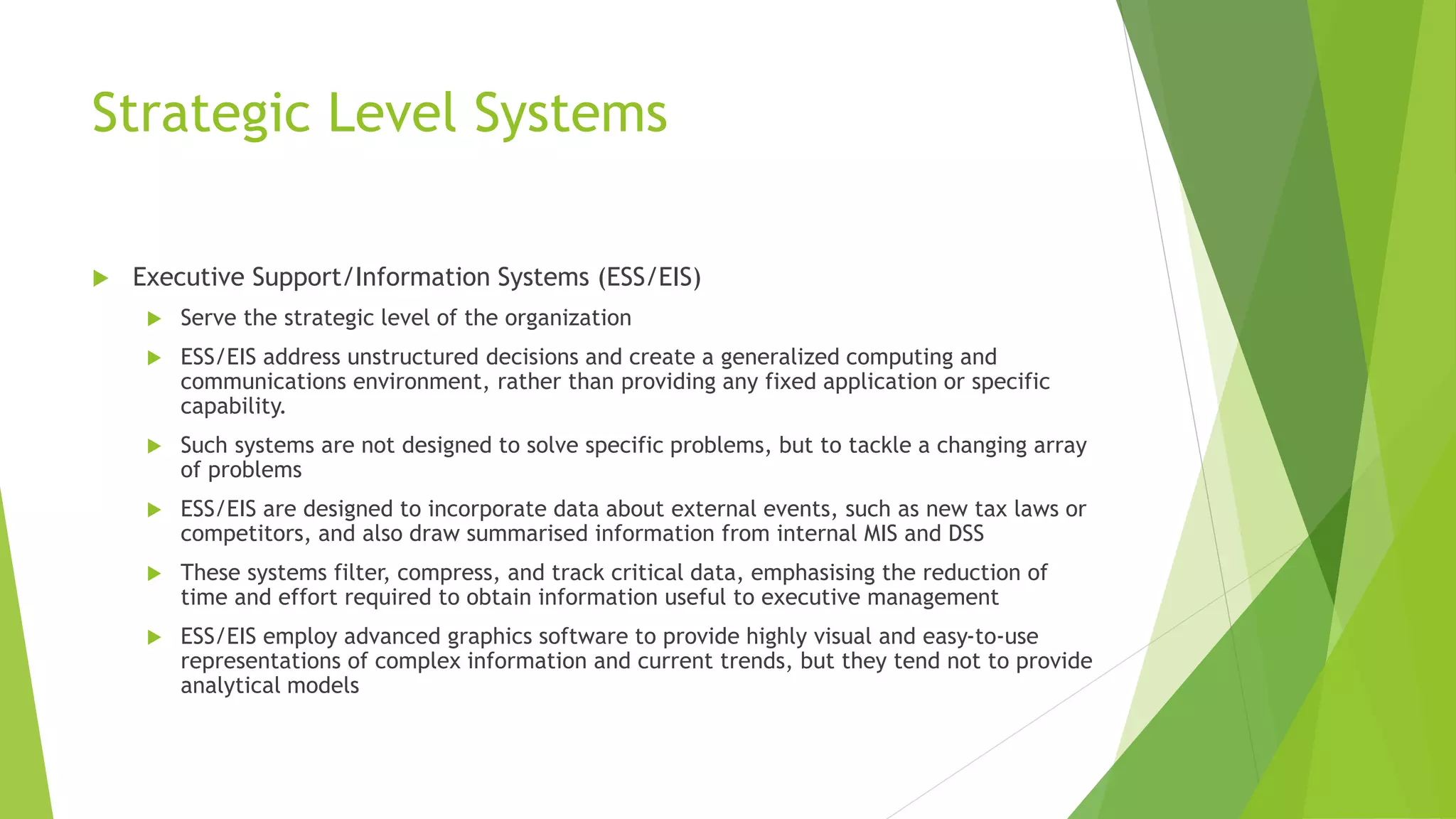 Strategic Level Systems
 Executive Support/Information Systems (ESS/EIS)
 Serve the strategic level of the organization
 ESS/EIS address unstructured decisions and create a generalized computing and
communications environment, rather than providing any fixed application or specific
capability.
 Such systems are not designed to solve specific problems, but to tackle a changing array
of problems
 ESS/EIS are designed to incorporate data about external events, such as new tax laws or
competitors, and also draw summarised information from internal MIS and DSS
 These systems filter, compress, and track critical data, emphasising the reduction of
time and effort required to obtain information useful to executive management
 ESS/EIS employ advanced graphics software to provide highly visual and easy-to-use
representations of complex information and current trends, but they tend not to provide
analytical models
 