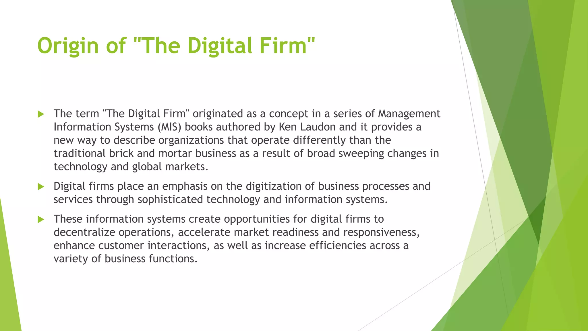 Origin of "The Digital Firm"
 The term "The Digital Firm" originated as a concept in a series of Management
Information Systems (MIS) books authored by Ken Laudon and it provides a
new way to describe organizations that operate differently than the
traditional brick and mortar business as a result of broad sweeping changes in
technology and global markets.
 Digital firms place an emphasis on the digitization of business processes and
services through sophisticated technology and information systems.
 These information systems create opportunities for digital firms to
decentralize operations, accelerate market readiness and responsiveness,
enhance customer interactions, as well as increase efficiencies across a
variety of business functions.
 