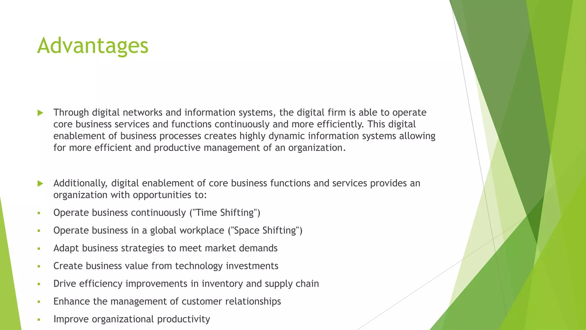 Advantages
 Through digital networks and information systems, the digital firm is able to operate
core business services and functions continuously and more efficiently. This digital
enablement of business processes creates highly dynamic information systems allowing
for more efficient and productive management of an organization.
 Additionally, digital enablement of core business functions and services provides an
organization with opportunities to:
 Operate business continuously ("Time Shifting")
 Operate business in a global workplace ("Space Shifting")
 Adapt business strategies to meet market demands
 Create business value from technology investments
 Drive efficiency improvements in inventory and supply chain
 Enhance the management of customer relationships
 Improve organizational productivity
 
