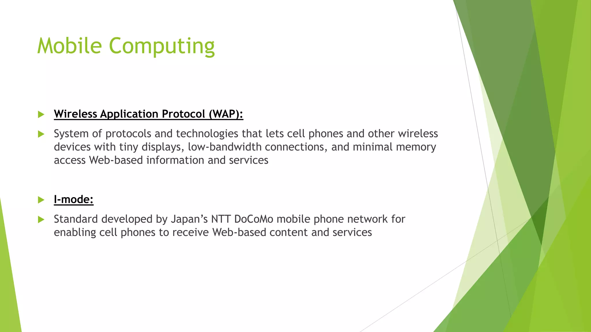 Mobile Computing
 Wireless Application Protocol (WAP):
 System of protocols and technologies that lets cell phones and other wireless
devices with tiny displays, low-bandwidth connections, and minimal memory
access Web-based information and services
 I-mode:
 Standard developed by Japan’s NTT DoCoMo mobile phone network for
enabling cell phones to receive Web-based content and services
 