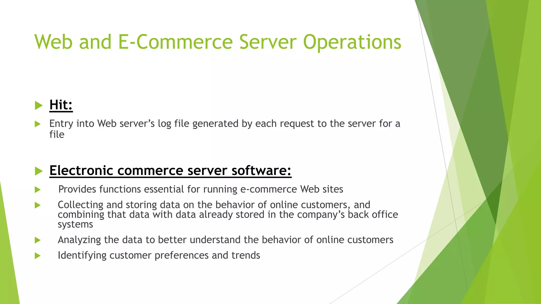 Web and E-Commerce Server Operations
 Hit:
 Entry into Web server’s log file generated by each request to the server for a
file
 Electronic commerce server software:
 Provides functions essential for running e-commerce Web sites
 Collecting and storing data on the behavior of online customers, and
combining that data with data already stored in the company’s back office
systems
 Analyzing the data to better understand the behavior of online customers
 Identifying customer preferences and trends
 