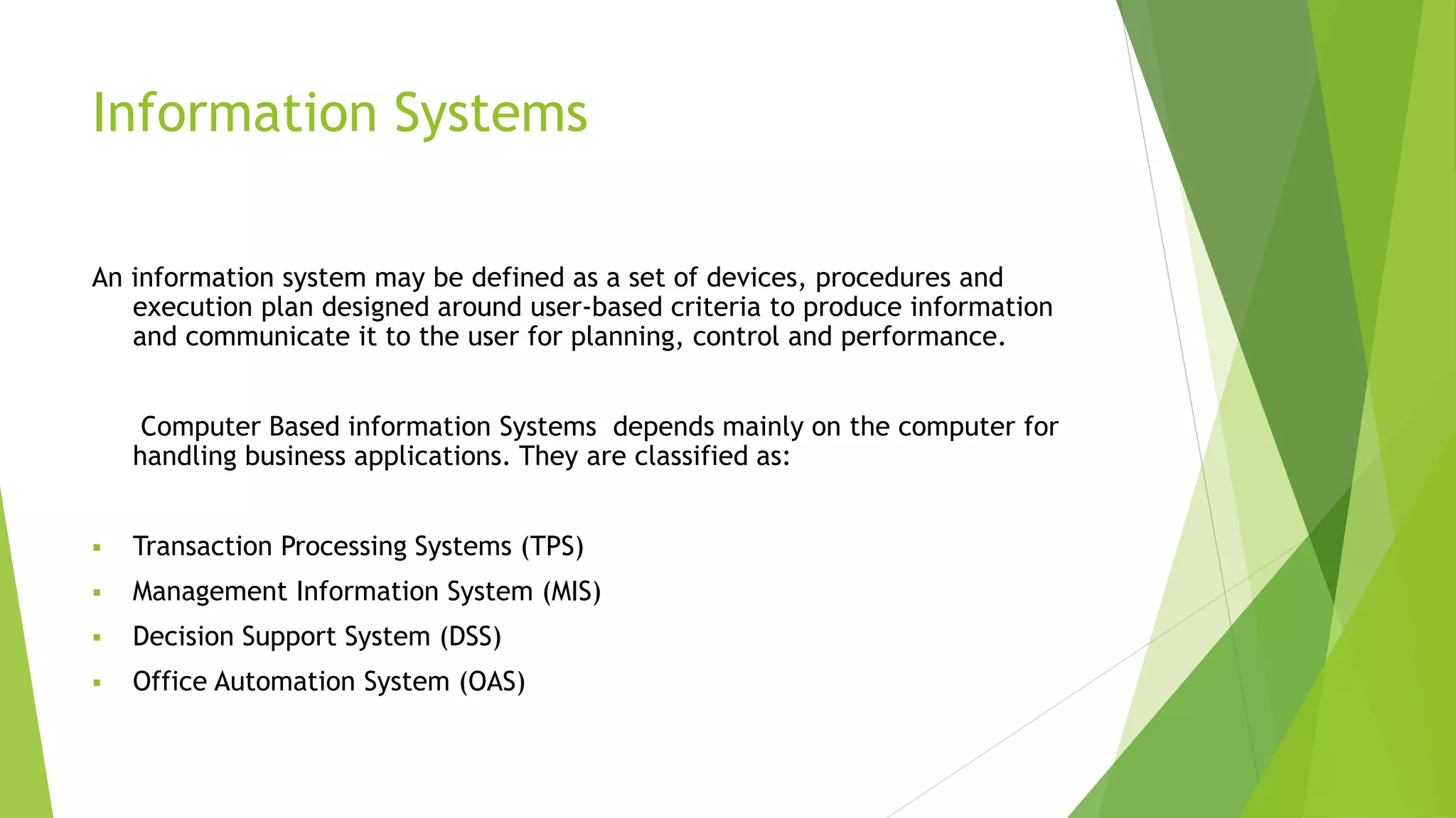 Information Systems
An information system may be defined as a set of devices, procedures and
execution plan designed around user-based criteria to produce information
and communicate it to the user for planning, control and performance.
Computer Based information Systems depends mainly on the computer for
handling business applications. They are classified as:
 Transaction Processing Systems (TPS)
 Management Information System (MIS)
 Decision Support System (DSS)
 Office Automation System (OAS)
 