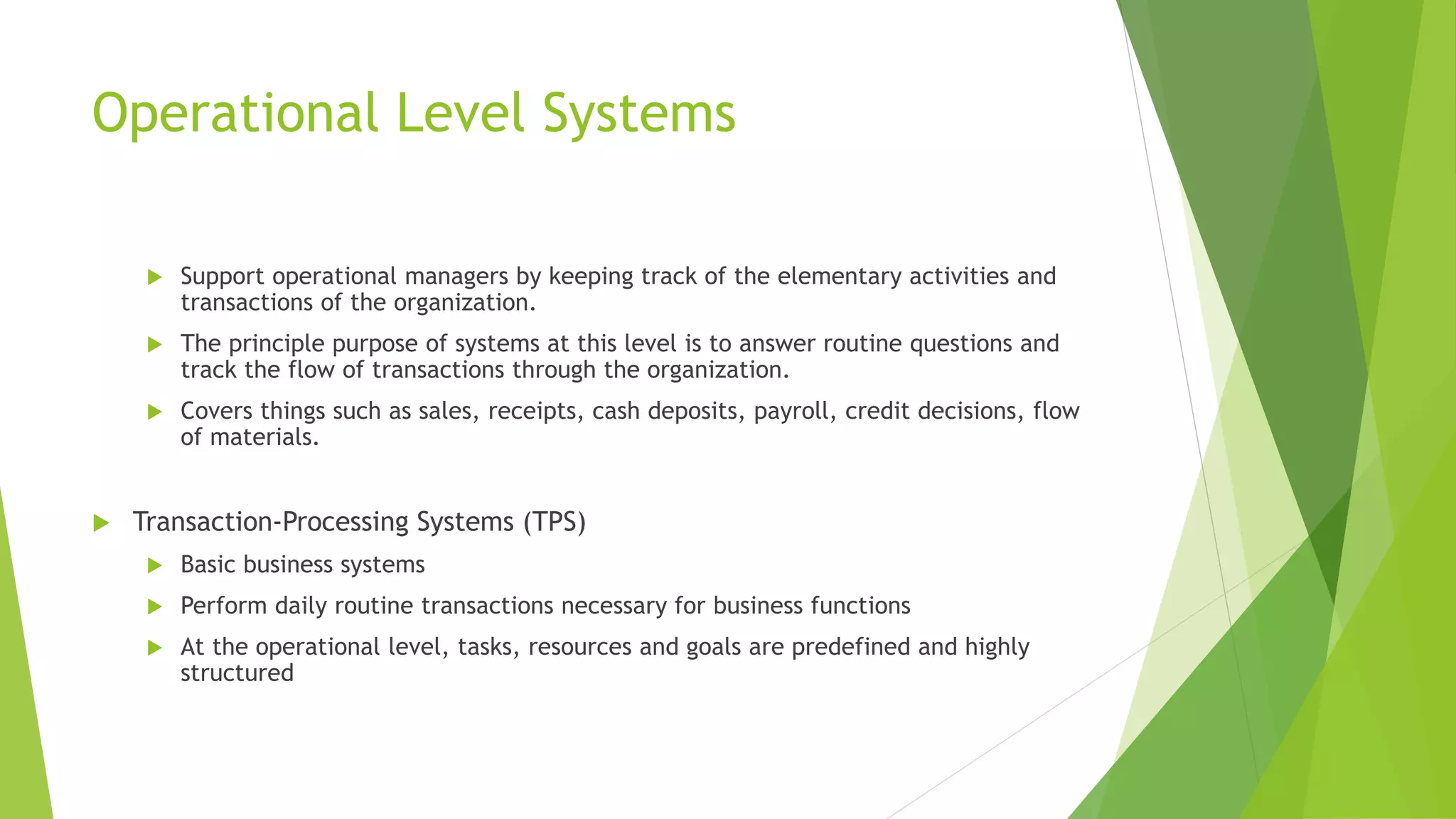 Operational Level Systems
 Support operational managers by keeping track of the elementary activities and
transactions of the organization.
 The principle purpose of systems at this level is to answer routine questions and
track the flow of transactions through the organization.
 Covers things such as sales, receipts, cash deposits, payroll, credit decisions, flow
of materials.
 Transaction-Processing Systems (TPS)
 Basic business systems
 Perform daily routine transactions necessary for business functions
 At the operational level, tasks, resources and goals are predefined and highly
structured
 