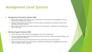 Management Level Systems
 Management Information Systems (MIS)
 MIS provide managers with reports and, in some cases, on-line access to the organization’s current
performance and historical records
 Typically these systems focus entirely on internal events, providing the information for short-term
planning and decision making.
 MIS summarise and report on the basic operations of the organisation, dependent on the underlying
TPS for their data.
 Decision-Support Systems (DSS)
 As MIS, these serve the needs of the management level of the organization
 Focus on helping managers make decisions that are semi-structured, unique, or rapidly changing, and
not easily specified in advance
 Use internal information from TPS and MIS, but also information from external sources
 Greater analytical power than other systems, incorporate modelling tools, aggregation and analysis
tools, and support what-if scenarios
 
