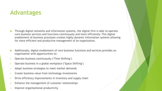 Advantages
 Through digital networks and information systems, the digital firm is able to operate
core business services and functions continuously and more efficiently. This digital
enablement of business processes creates highly dynamic information systems allowing
for more efficient and productive management of an organization.
 Additionally, digital enablement of core business functions and services provides an
organization with opportunities to:
 Operate business continuously ("Time Shifting")
 Operate business in a global workplace ("Space Shifting")
 Adapt business strategies to meet market demands
 Create business value from technology investments
 Drive efficiency improvements in inventory and supply chain
 Enhance the management of customer relationships
 Improve organizational productivity
 
