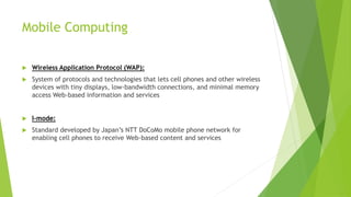 Mobile Computing
 Wireless Application Protocol (WAP):
 System of protocols and technologies that lets cell phones and other wireless
devices with tiny displays, low-bandwidth connections, and minimal memory
access Web-based information and services
 I-mode:
 Standard developed by Japan’s NTT DoCoMo mobile phone network for
enabling cell phones to receive Web-based content and services
 