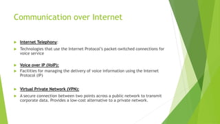 Communication over Internet
 Internet Telephony:
 Technologies that use the Internet Protocol’s packet-switched connections for
voice service
 Voice over IP (VoIP):
 Facilities for managing the delivery of voice information using the Internet
Protocol (IP)
 Virtual Private Network (VPN):
 A secure connection between two points across a public network to transmit
corporate data. Provides a low-cost alternative to a private network.
 