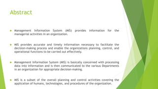 Abstract
 Management Information System (MIS) provides information for the
managerial activities in an organization.
 MIS provides accurate and timely information necessary to facilitate the
decision-making process and enable the organizations planning, control, and
operational functions to be carried out effectively.
 Management Information System (MIS) is basically concerned with processing
data into information and is then communicated to the various Departments
in an organization for appropriate decision-making.
 MIS is a subset of the overall planning and control activities covering the
application of humans, technologies, and procedures of the organization.
 