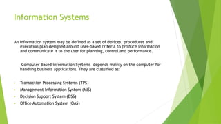 Information Systems
An information system may be defined as a set of devices, procedures and
execution plan designed around user-based criteria to produce information
and communicate it to the user for planning, control and performance.
Computer Based information Systems depends mainly on the computer for
handling business applications. They are classified as:
 Transaction Processing Systems (TPS)
 Management Information System (MIS)
 Decision Support System (DSS)
 Office Automation System (OAS)
 