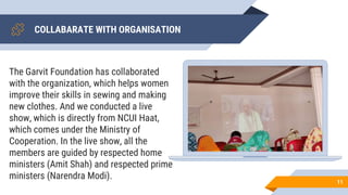COLLABARATE WITH ORGANISATION
11
The Garvit Foundation has collaborated
with the organization, which helps women
improve their skills in sewing and making
new clothes. And we conducted a live
show, which is directly from NCUI Haat,
which comes under the Ministry of
Cooperation. In the live show, all the
members are guided by respected home
ministers (Amit Shah) and respected prime
ministers (Narendra Modi).
 