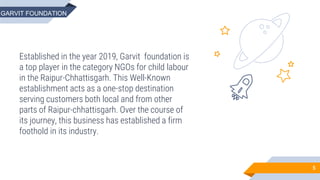 Established in the year 2019, Garvit foundation is
a top player in the category NGOs for child labour
in the Raipur-Chhattisgarh. This Well-Known
establishment acts as a one-stop destination
serving customers both local and from other
parts of Raipur-chhattisgarh. Over the course of
its journey, this business has established a firm
foothold in its industry.
5
GARVIT FOUNDATION
 